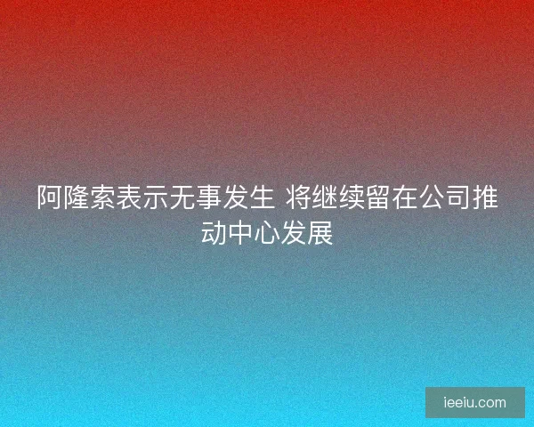 阿隆索表示无事发生 将继续留在公司推动中心发展