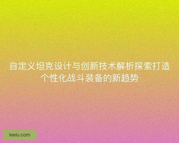 自定义坦克设计与创新技术解析探索打造个性化战斗装备的新趋势