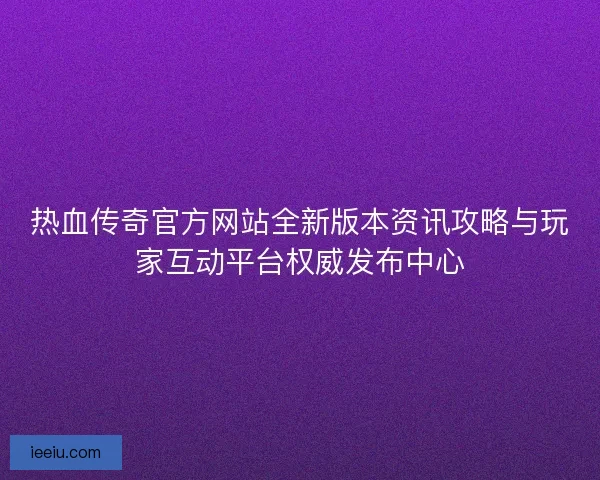 热血传奇官方网站全新版本资讯攻略与玩家互动平台权威发布中心