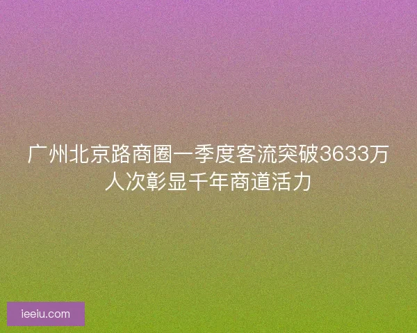 广州北京路商圈一季度客流突破3633万人次彰显千年商道活力
