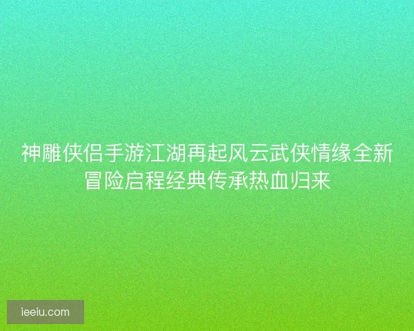 神雕侠侣手游江湖再起风云武侠情缘全新冒险启程经典传承热血归来