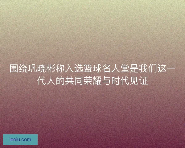 围绕巩晓彬称入选篮球名人堂是我们这一代人的共同荣耀与时代见证