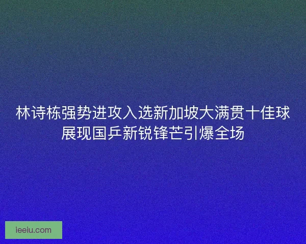 林诗栋强势进攻入选新加坡大满贯十佳球展现国乒新锐锋芒引爆全场