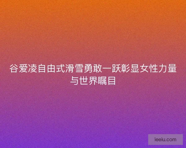 谷爱凌自由式滑雪勇敢一跃彰显女性力量与世界瞩目