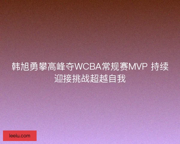 韩旭勇攀高峰夺WCBA常规赛MVP 持续迎接挑战超越自我