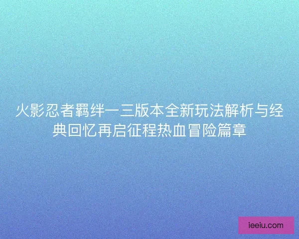 火影忍者羁绊一三版本全新玩法解析与经典回忆再启征程热血冒险篇章